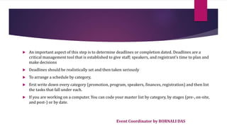 Event Coordinator by BORNALI DAS
 An important aspect of this step is to determine deadlines or completion dated. Deadlines are a
critical management tool that is established to give staff; speakers, and registrant’s time to plan and
make decisions
 Deadlines should be realistically set and then taken seriously
 To arrange a schedule by category,
 first write down every category (promotion, program, speakers, finances, registration) and then list
the tasks that fall under each.
 If you are working on a computer. You can code your master list by category, by stages (pre-, on-site,
and post-) or by date.
 