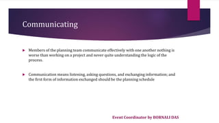 Event Coordinator by BORNALI DAS
Communicating
 Members of the planning team communicate effectively with one another nothing is
worse than working on a project and never quite understanding the logic of the
process.
 Communication means listening, asking questions, and exchanging information; and
the first form of information exchanged should be the planning schedule
 