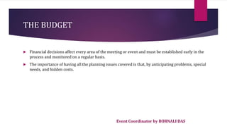 Event Coordinator by BORNALI DAS
THE BUDGET
 Financial decisions affect every area of the meeting or event and must be established early in the
process and monitored on a regular basis.
 The importance of having all the planning issues covered is that, by anticipating problems, special
needs, and hidden costs.
 