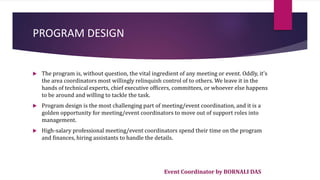 Event Coordinator by BORNALI DAS
PROGRAM DESIGN
 The program is, without question, the vital ingredient of any meeting or event. Oddly, it's
the area coordinators most willingly relinquish control of to others. We leave it in the
hands of technical experts, chief executive officers, committees, or whoever else happens
to be around and willing to tackle the task.
 Program design is the most challenging part of meeting/event coordination, and it is a
golden opportunity for meeting/event coordinators to move out of support roles into
management.
 High-salary professional meeting/event coordinators spend their time on the program
and finances, hiring assistants to handle the details.
 