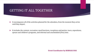 Event Coordinator by BORNALI DAS
GETTING IT ALL TOGETHER
 It encompasses all of the activities planned for the attendees, from the moment they arrive
until they depart.
 It includes the content, recreation, meal functions, receptions and parties, tours, expositions,
spouse and children's programs, and informal and unscheduled (free) time.
 