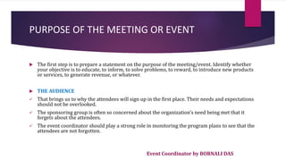 Event Coordinator by BORNALI DAS
PURPOSE OF THE MEETING OR EVENT
 The first step is to prepare a statement on the purpose of the meeting/event. Identify whether
your objective is to educate, to inform, to solve problems, to reward, to introduce new products
or services, to generate revenue, or whatever.
 THE AUDIENCE
 That brings us to why the attendees will sign up in the first place. Their needs and expectations
should not be overlooked.
 The sponsoring group is often so concerned about the organization's need being met that it
forgets about the attendees.
 The event coordinator should play a strong role in monitoring the program plans to see that the
attendees are not forgotten.
 