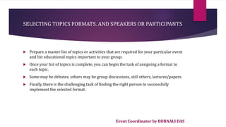 Event Coordinator by BORNALI DAS
SELECTING TOPICS FORMATS. AND SPEAKERS OR PARTICIPANTS
 Prepare a master list of topics or activities that are required for your particular event
and list educational topics important to your group.
 Once your list of topics is complete, you can begin the task of assigning a format to
each topic.
 Some may be debates; others may be group discussions, still others, lectures/papers.
 Finally, there is the challenging task of finding the right person to successfully
implement the selected format.
 