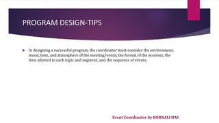 Event Coordinator by BORNALI DAS
PROGRAM DESIGN-TIPS
 In designing a successful program, the coordinator must consider the environment,
mood, tone, and atmosphere of the meeting/event; the format of the sessions; the
time allotted to each topic and segment; and the sequence of events.
 