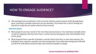 Event Coordinator by BORNALI DAS
HOW TO ENGAGE AUDIENCE?
 The meeting/event coordinator's role is to work with the content experts, think through these
ideas, and build a valuable experience for the attendees. The bottom line is that if nobody has
listened, it really doesn't matter what has been covered.
Attention spans
 Most people do not stay "tuned in" for more than twenty minutes. Your attendees mentally check
in and out regularly, and if you don't have a varied, fast-paced program, they will probably check
out for good.
 Most programs have a parade of speakers, each for thirty, forty-five, or even sixty minutes. You
had better have a dynamic speaker and a fascinating topic if you allow that sitting from 9.00 A.M.
to 5.00 P. M. with fifteen-minute breaks and a luncheon speaker is deadly
 