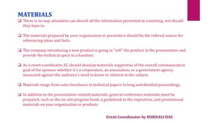 Event Coordinator by BORNALI DAS
MATERIALS
 There is no way attendees can absorb all the information presented at a meeting, not should
they have to.
 The materials prepared by your organization or presenters should be the referral source for
referencing ideas and facts.
 The company introducing a new product is going to "sell" the product in the presentation and
provide the technical specs in a handout.
 As a event coordinator, EC should develop materials supportive of the overall communication
goal of the sponsor whether it's a corporation, an association, or a government agency-
measured against the audience's need to know or interest in the subject.
 Materials range from sales brochures to technical papers to long and detailed proceedings,
 In addition to the presentation-related materials, general conference materials must be
prepared, such as the on-site program book, a guidebook to the exposition, and promotional
materials on your organization or products
 