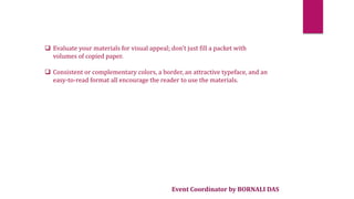 Event Coordinator by BORNALI DAS
 Evaluate your materials for visual appeal; don't just fill a packet with
volumes of copied paper.
 Consistent or complementary colors, a border, an attractive typeface, and an
easy-to-read format all encourage the reader to use the materials.
 