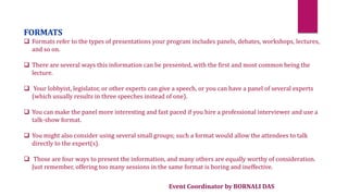 Event Coordinator by BORNALI DAS
FORMATS
 Formats refer to the types of presentations your program includes panels, debates, workshops, lectures,
and so on.
 There are several ways this information can be presented, with the first and most common being the
lecture.
 Your lobbyist, legislator, or other experts can give a speech, or you can have a panel of several experts
(which usually results in three speeches instead of one).
 You can make the panel more interesting and fast paced if you hire a professional interviewer and use a
talk-show format.
 You might also consider using several small groups; such a format would allow the attendees to talk
directly to the expert(s).
 Those are four ways to present the information, and many others are equally worthy of consideration.
Just remember, offering too many sessions in the same format is boring and ineffective.
 