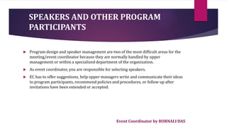 Event Coordinator by BORNALI DAS
 Program design and speaker management are two of the most difficult areas for the
meeting/event coordinator because they are normally handled by upper
management or within a specialized department of the organization.
 As event coordinator, you are responsible for selecting speakers.
 EC has to offer suggestions, help upper managers write and communicate their ideas
to program participants, recommend policies and procedures, or follow up after
invitations have been extended or accepted.
SPEAKERS AND OTHER PROGRAM
PARTICIPANTS
 