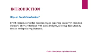 Event Coordinator by BORNALI DAS
INTRODUCTION
Why an Event Coordinator?
Event coordinators offer experience and expertise in an ever-changing
industry. They are familiar with event budgets, catering, décor, facility
rentals and space requirements.
 