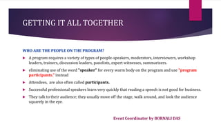 Event Coordinator by BORNALI DAS
GETTING IT ALL TOGETHER
WHO ARE THE PEOPLE ON THE PROGRAM?
 A program requires a variety of types of people-speakers, moderators, interviewers, workshop
leaders, trainers, discussion leaders, panelists, expert witnesses, summarizers.
 eliminating use of the word "speaker" for every warm body on the program and use "program
participants." instead
 Attendees, are also often called participants.
 Successful professional speakers learn very quickly that reading a speech is not good for business.
 They talk to their audience; they usually move off the stage, walk around, and look the audience
squarely in the eye.
 