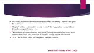 Event Coordinator by BORNALI DAS
 Successful professional speakers learn very quickly that reading a speech is not good
for business.
 They talk to their audience; they usually move off the stage, walk around, and look
the audience squarely in the eye.
 Wireless microphones encourage movement. These speakers are often looked upon
as entertainers, and there is nothing wrong with speakers being entertainers.
 In fact, the problem arises when a speaker is not entertaining.
 