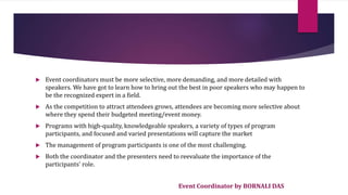 Event Coordinator by BORNALI DAS
 Event coordinators must be more selective, more demanding, and more detailed with
speakers. We have got to learn how to bring out the best in poor speakers who may happen to
be the recognized expert in a field.
 As the competition to attract attendees grows, attendees are becoming more selective about
where they spend their budgeted meeting/event money.
 Programs with high-quality, knowledgeable speakers, a variety of types of program
participants, and focused and varied presentations will capture the market
 The management of program participants is one of the most challenging.
 Both the coordinator and the presenters need to reevaluate the importance of the
participants' role.
 