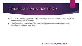 Event Coordinator by BORNALI DAS
DEVELOPING CONTENT GUIDELINES
 The next step is to develop a written list of points or questions you would like to have included in
the speech, discussion, or workshop.
 Then communicate these points to your program participants in writing, through briefing
meetings, or in reviews of their plans.
 