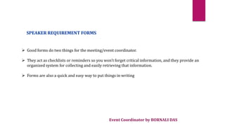 Event Coordinator by BORNALI DAS
SPEAKER REQUIREMENT FORMS
 Good forms do two things for the meeting/event coordinator.
 They act as checklists or reminders so you won't forget critical information, and they provide an
organized system for collecting and easily retrieving that information.
 Forms are also a quick and easy way to put things in writing
 