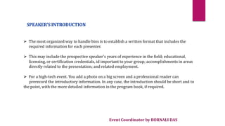 Event Coordinator by BORNALI DAS
SPEAKER'S INTRODUCTION
 The most organized way to handle bios is to establish a written format that includes the
required information for each presenter.
 This may include the prospective speaker's years of experience in the field; educational,
licensing, or certification credentials, id important to your group; accomplishments in areas
directly related to the presentation; and related employment.
 For a high-tech event. You add a photo on a big screen and a professional reader can
prerecord the introductory information. In any case, the introduction should be short and to
the point, with the more detailed information in the program book, if required.
 