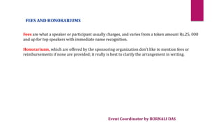 Event Coordinator by BORNALI DAS
FEES AND HONORARIUMS
Fees are what a speaker or participant usually charges, and varies from a token amount Rs.25, 000
and up for top speakers with immediate name recognition.
Honorariums, which are offered by the sponsoring organization don't like to mention fees or
reimbursements if none are provided; it really is best to clarify the arrangement in writing.
 