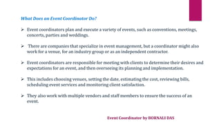 Event Coordinator by BORNALI DAS
What Does an Event Coordinator Do?
 Event coordinators plan and execute a variety of events, such as conventions, meetings,
concerts, parties and weddings.
 There are companies that specialize in event management, but a coordinator might also
work for a venue, for an industry group or as an independent contractor.
 Event coordinators are responsible for meeting with clients to determine their desires and
expectations for an event, and then overseeing its planning and implementation.
 This includes choosing venues, setting the date, estimating the cost, reviewing bills,
scheduling event services and monitoring client satisfaction.
 They also work with multiple vendors and staff members to ensure the success of an
event.
 