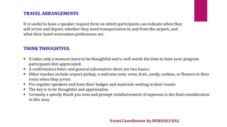 Event Coordinator by BORNALI DAS
TRAVEL ARRANGEMENTS
It is useful to have a speaker request form on which participants can indicate when they
will arrive and depart, whether they need transportation to and from the airport, and
what their hotel reservation preferences are.
THINK THOUGHTFUL
 It takes only a moment more to be thoughtful and is well worth the time to have your program
participants feel appreciated.
 A confirmation letter and general information sheet are two basics.
 Other touches include airport pickup; a welcome note; wine, fruit, candy, cookies, or flowers in their
room when they arrive.
 Pre-register speakers and have their badges and materials waiting in their rooms
 The key is to be thoughtful and appreciative.
 Certainly a speedy thank you note and prompt reimbursement of expenses is the final consideration
in this area.
 