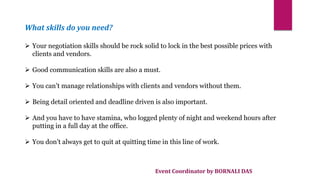 Event Coordinator by BORNALI DAS
What skills do you need?
 Your negotiation skills should be rock solid to lock in the best possible prices with
clients and vendors.
 Good communication skills are also a must.
 You can’t manage relationships with clients and vendors without them.
 Being detail oriented and deadline driven is also important.
 And you have to have stamina, who logged plenty of night and weekend hours after
putting in a full day at the office.
 You don’t always get to quit at quitting time in this line of work.
 