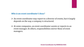 Event Coordinator by BORNALI DAS
Who is an event coordinator’s boss?
 An event coordinator may report to a director of events, but it largely
depends on the way a company is structured.
 At some companies, an event coordinator assists or reports to an
event manager. At others, responsibilities mirror those of event
managers.
 