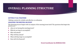 Event Coordinator by BORNALI DAS
OVERALL PLANNING STRUCTURE
GETTING IT ALL TOGETHER
Making a system for reliable and effective co-ordination
ANALYZING THE MEETING OR EVENT
The planning process begins with an analysis of the meeting/event itself. The questions that begin this
process are:
 why are we having this meeting/event?
 What do we hope to accomplish?
 Who will attend?
 Why will they attend?
 What will they hope to accomplish?
 How will it be financed?
 