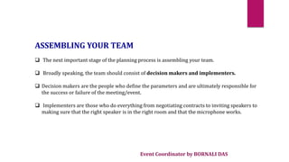 Event Coordinator by BORNALI DAS
ASSEMBLING YOUR TEAM
 The next important stage of the planning process is assembling your team.
 Broadly speaking, the team should consist of decision makers and implementers.
 Decision makers are the people who define the parameters and are ultimately responsible for
the success or failure of the meeting/event.
 Implementers are those who do everything from negotiating contracts to inviting speakers to
making sure that the right speaker is in the right room and that the microphone works.
 
