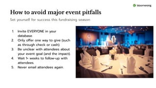 How to avoid major event pitfalls
Set yourself for success this fundraising season
1. Invite EVERYONE in your
database.
2. Only offer one way to give (such
as through check or cash).
3. Be unclear with attendees about
your event goal (and the impact).
4. Wait 1+ weeks to follow-up with
attendees.
5. Never email attendees again.
 