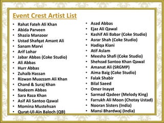 Event Crest Artist List
• Rahat Fateh Ali Khan
• Abida Parveen
• Shazia Manzoor
• Ustad Shafqat Amant Ali
• Sanam Marvi
• Arif Lohar
• Jabar Abbas (Coke Studio)
• Ali Abbas
• Hurr Abbas
• Zuhaib Hassan
• Rizwan Muazzam Ali Khan
• Chand & Suraj Khan
• Nadeem Abbas
• Sara Raza Khan
• Asif Ali Santoo Qawal
• Momina Mustehsan
• Qurat-Ul-Ain Baloch (QB)
• Asad Abbas
• Ejaz Ali Qawal
• Kashif Ali Babar (Coke Studio)
• Asrar Shah (Coke Studio)
• Hadiqa Kiani
• Atif Aslam
• Meesha Shafi (Coke Studio)
• Shehzad Santoo Khan Qawal
• Amanat Ali (SRGMP)
• Aima Baig (Coke Studio)
• Falak Shabir
• Bilal Saeed
• Omer Inayat
• Sarmad Qadeer (Melody King)
• Farrukh Ali Moon (Chotay Ustad)
• Nooran Sisters (India)
• Mansi Bhardwaj (India)
 