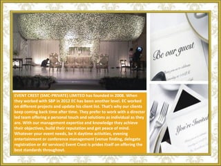 EVENT CREST (SMC-PRIVATE) LIMITED has founded in 2008. When
they worked with SBP in 2012 EC has been another level. EC worked
on different projects and update his client list. That’s why our clients
keep coming back time after time. They prefer to work with a director
led team offering a personal touch and solutions as individual as they
are. With our management expertise and knowledge they achieve
their objectives, build their reputation and get peace of mind.
Whatever your event needs, be it daytime activities, evening
entertainment or conference management (venue finding, delegate
registration or AV services) Event Crest is prides itself on offering the
best standards throughout.
 