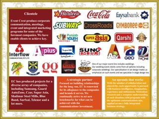 Clientele
Event Crest produce corporate
communication, meetings,
event and integrated marketing
programs for some of the
foremost companies. We have
enable clients to achieve key.
EC has produced projects for a
diverse array of companies,
including Samsung, Guard
AutoZone, Czar, Super Asia,
Shalimar Steel Mills, Blue
Band, Surfxal, Telenor and a
lot more.
A strategic partner
Focused on building relationships
for the long run, EC is renowned
for its allegiance to the companies
and brands it serves. We
continually strive to set new
benchmarks for what can be
achieved with the
communications investment.
An aproads that works
With the mindset of collaboration and
objectivity, each opportunity is pursued
with business intelligence, imagination,
experience and enthusiasm. Meticulous
research and a complete understanding
of each situation yield programs with
the optimum communications mix,
applied across a fully integrated
business strategy.
 