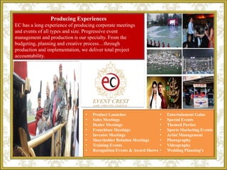 EC
• Product Launches
• Sales Meetings
• Dealer Meetings
• Franchisee Meetings
• Investor Meetings
• Shareholder Relation Meetings
• Training Events
• Recognition Events & Award Shows
• Entertainment Galas
• Special Events
• Themed Parties
• Sports Marketing Events
• Artist Management
• Photography
• Videography
• Wedding Planning's
Producing Experiences
EC has a long experience of producing corporate meetings
and events of all types and size. Progressive event
management and production is our specialty. From the
budgeting, planning and creative process…through
production and implementation, we deliver total project
accountability.
 