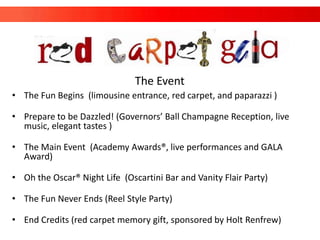 The Event
• The Fun Begins (limousine entrance, red carpet, and paparazzi )

• Prepare to be Dazzled! (Governors’ Ball Champagne Reception, live
  music, elegant tastes )

• The Main Event (Academy Awards®, live performances and GALA
  Award)

• Oh the Oscar® Night Life (Oscartini Bar and Vanity Flair Party)

• The Fun Never Ends (Reel Style Party)

• End Credits (red carpet memory gift, sponsored by Holt Renfrew)
 