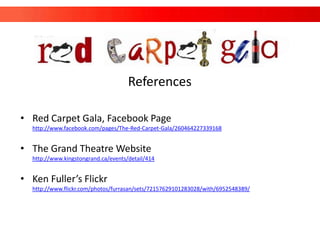 References

• Red Carpet Gala, Facebook Page
  http://www.facebook.com/pages/The-Red-Carpet-Gala/260464227339168


• The Grand Theatre Website
  http://www.kingstongrand.ca/events/detail/414


• Ken Fuller’s Flickr
  http://www.flickr.com/photos/furrasan/sets/72157629101283028/with/6952548389/
 
