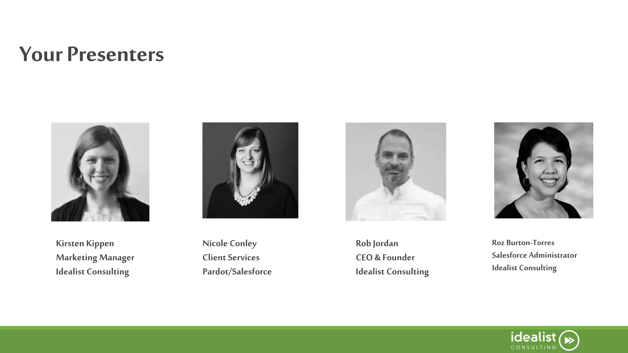 YourPresenters
Nicole Conley
Client Services
Pardot/Salesforce
Roz Burton-Torres
Salesforce Administrator
Idealist Consulting
Rob Jordan
CEO & Founder
Idealist Consulting
Kirsten Kippen
Marketing Manager
Idealist Consulting
 