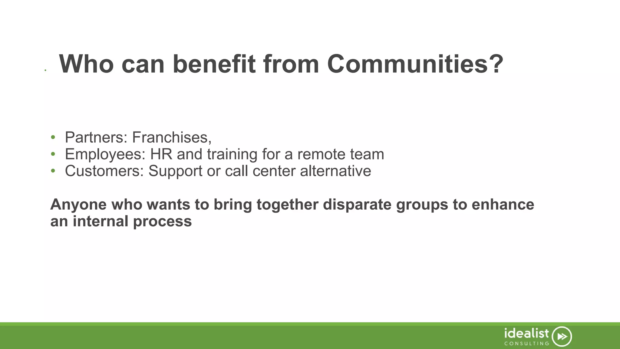 • Who can benefit from Communities?
• Partners: Franchises,
• Employees: HR and training for a remote team
• Customers: Support or call center alternative
Anyone who wants to bring together disparate groups to enhance
an internal process
 