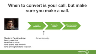 Thanks to Pardot we know:
Demographic info
Where he found us
What events he’s attended
What online promotions he’s seen
When to convert is your call, but make
sure you make a call.
Leads
(Marketing)
Prospects
(Sales)
Client/Advocate
(Engagement)
Conversion point
 