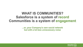 WHAT IS COMMUNITIES?
Salesforce is a system of record
Communities is a system of engagement
...or, your Company’s own social network
but with a lot less unnecessary noise
 
