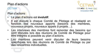 Plan d’actions
Plan d’actions
• Le plan d’actions est évolutif.
• Il est discuté à chaque Comité de Pilotage et réadapté en
fonction des nouveaux apports (besoins des membres,
nouveaux projets, nouveaux appels à projets…).
• Les interviews des membres font remonter des besoins qui
sont discutés lors des réunions de Comité de Pilotage pour
être intégrés si possible au plan d’actions.
• Les membres peuvent venir discuter de leurs besoins
spécifiques lors des réunions de Comité de Pilotage ou par
des rencontres individuelles.
CETWA
 