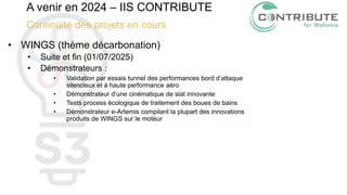 A venir en 2024 – IIS CONTRIBUTE
Continuité des projets en cours
• WINGS (thème décarbonation)
• Suite et fin (01/07/2025)
• Démonstrateurs :
• Validation par essais tunnel des performances bord d’attaque
silencieux et à haute performance aéro
• Démonstrateur d’une cinématique de slat innovante
• Tests process écologique de traitement des boues de bains
• Démonstrateur e-Artemis compilant la plupart des innovations
produits de WINGS sur le moteur
 