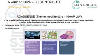 A venir en 2024 – IIS CONTRIBUTE
Nouveaux projets
ROADSENSE (Thème mobilité sûre - 40AAP LiW)
« Le projet RoadSense vise à développer une solution modulaire dynamique pour évaluer, optimiser,
prioriser et faciliter la gestion des travaux d’infrastructure routière »
• Partenaires: AISIN, CETIC, NONET, DESSE-T-NY, CRR
• Livrables majeurs:
L1 - Une boite à outils pour
services de mobilité « Road
Condition »
• Inputs pour le PMS2.0
• Recommandation de vitesse nouvelle
génération
• Calcul de route « safe » et/ou
« confortable »
• Désactivation des fonctions d’aide à la
conduite (ADAS) en fonction des
conditions de l’infrastructure (direction
ISAD)
• Alertes de sécurité (route glissante)
L2 - Plateforme IT PMS
2.0
• Prédiction de l'évolution de la qualité du
réseau routier dans le temps
• Information des seuils d'entretien et
d'intervention (dynamique)
• Liste dynamique des opérations
d'entretien à réaliser en priorité
• Aperçu des investissements annuels
nécessaires
• Compatibilité avec les European Mobility
Dataspace
• Gestion de la qualité des données
L3 - Pilotes en Wallonie
• SPW-MI
• Namur
• InBW (O-LLN, Nivelles)
• Chantier (Nonet)
 