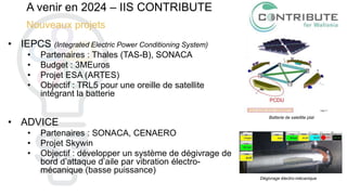 A venir en 2024 – IIS CONTRIBUTE
Nouveaux projets
• IEPCS (Integrated Electric Power Conditioning System)
• Partenaires : Thales (TAS-B), SONACA
• Budget : 3MEuros
• Projet ESA (ARTES)
• Objectif : TRL5 pour une oreille de satellite
intégrant la batterie
• ADVICE
• Partenaires : SONACA, CENAERO
• Projet Skywin
• Objectif : développer un système de dégivrage de
bord d’attaque d’aile par vibration électro-
mécanique (basse puissance)
Batterie de satellite plat
Dégivrage électro-mécanique
 