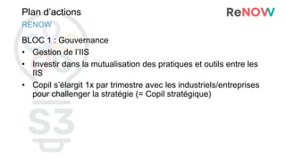 Plan d’actions
BLOC 1 : Gouvernance
• Gestion de l’IIS
• Investir dans la mutualisation des pratiques et outils entre les
IIS
• Copil s’élargit 1x par trimestre avec les industriels/entreprises
pour challenger la stratégie (= Copil stratégique)
RENOW
 
