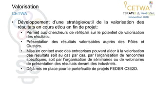 Valorisation
• Développement d’une stratégie/outil de la valorisation des
résultats en cours et/ou en fin de projet:
• Permet aux chercheurs de réfléchir sur le potentiel de valorisation
des résultats.
• Présentation des résultats valorisables auprès des Pôles et
Clusters.
• Mise en contact avec des entreprises pouvant aider à la valorisation
des résultats soit au cas par cas, par l’organisation de rencontres
spécifiques, soit par l’organisation de séminaires ou de webinaires
de présentation des résultats devant des industriels.
• Déjà mis en place pour le portefeuille de projets FEDER C3E2D.
CETWA
 