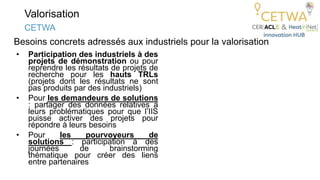 Valorisation
• Participation des industriels à des
projets de démonstration ou pour
reprendre les résultats de projets de
recherche pour les hauts TRLs
(projets dont les résultats ne sont
pas produits par des industriels)
• Pour les demandeurs de solutions
: partager des données relatives à
leurs problématiques pour que l’IIS
puisse activer des projets pour
répondre à leurs besoins
• Pour les pourvoyeurs de
solutions : participation à des
journées de brainstorming
thématique pour créer des liens
entre partenaires
CETWA
Besoins concrets adressés aux industriels pour la valorisation
 