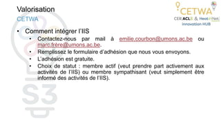 Valorisation
• Comment intégrer l’IIS
• Contactez-nous par mail à emilie.courbon@umons.ac.be ou
marc.frère@umons.ac.be.
• Remplissez le formulaire d’adhésion que nous vous envoyons.
• L’adhésion est gratuite.
• Choix de statut : membre actif (veut prendre part activement aux
activités de l’IIS) ou membre sympathisant (veut simplement être
informé des activités de l’IIS).
CETWA
 