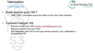 Valorisation
• Quels besoins pour l’IIS ?
• PME / CRA / Universités ayant des idées en lien avec notre roadmap
• Comment intégrer l’IIS
• Prendre contact avec l’IIS (nicolas.vanhille@sonaca.com)
• Sessions de pitch tous les 2 mois
• Soit intégration dans l’IIS en tant que membre associé, soit « labélisation »
du projet par l’IIS
CONTRIBUTE
 
