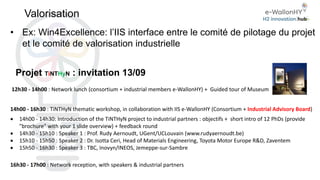 Valorisation
Projet TiNTHyN : invitation 13/09
12h30 - 14h00 : Network lunch (consortium + industrial members e-WallonHY) + Guided tour of Museum
14h00 - 16h30 : TiNTHyN thematic workshop, in collaboration with IIS e-WallonHY (Consortium + Industrial Advisory Board)
 14h00 - 14h30: Introduction of the TiNTHyN project to industrial partners : objectifs + short intro of 12 PhDs (provide
"brochure" with your 1 slide overview) + feedback round
 14h30 - 15h10 : Speaker 1 : Prof. Rudy Aernoudt, UGent/UCLouvain (www.rudyaernoudt.be)
 15h10 - 15h50 : Speaker 2 : Dr. Isotta Ceri, Head of Materials Engineering, Toyota Motor Europe R&D, Zaventem
 15h50 - 16h30 : Speaker 3 : TBC, Inovyn/INEOS, Jemeppe-sur-Sambre
16h30 - 17h00 : Network reception, with speakers & industrial partners
• Ex: Win4Excellence: l’IIS interface entre le comité de pilotage du projet
et le comité de valorisation industrielle
 