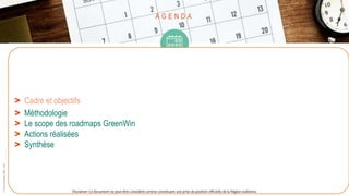 A G E N D A
> Cadre et objectifs
> Méthodologie
> Le scope des roadmaps GreenWin
> Actions réalisées
> Synthèse
©
Pôle
GreenWin
ASBL,
2021
Disclamer: Ce document ne peut être considéré comme constituant une prise de position officielle de la Région wallonne.
 