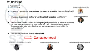 Valorisation
• Intéressé de participer au comité de valorisation industriel du projet THiNTHyN?
• Intéressé de participer au futur projet de vallée hydrogène en Wallonie?
• Besoin d’une infrastructure d’essais hydrogène pour valider et tester de nouvelles
technologies de production d’hydrogène, des composants et matériaux sous
hydrogène, des piles à combustible, de nouveaux moteurs ou procédés de
combustion, … ?
• Pas encore partenaire de l’IIS e-WallonHY ?
Contactez-nous!
maiwenn.larnicol@crmgroup.be xavier.vandeneynde@crmgroup.be
catherine.archambeau @crmgroup.be
joris.proost@uclouvain.be
cbrull@clustertweed.be
 